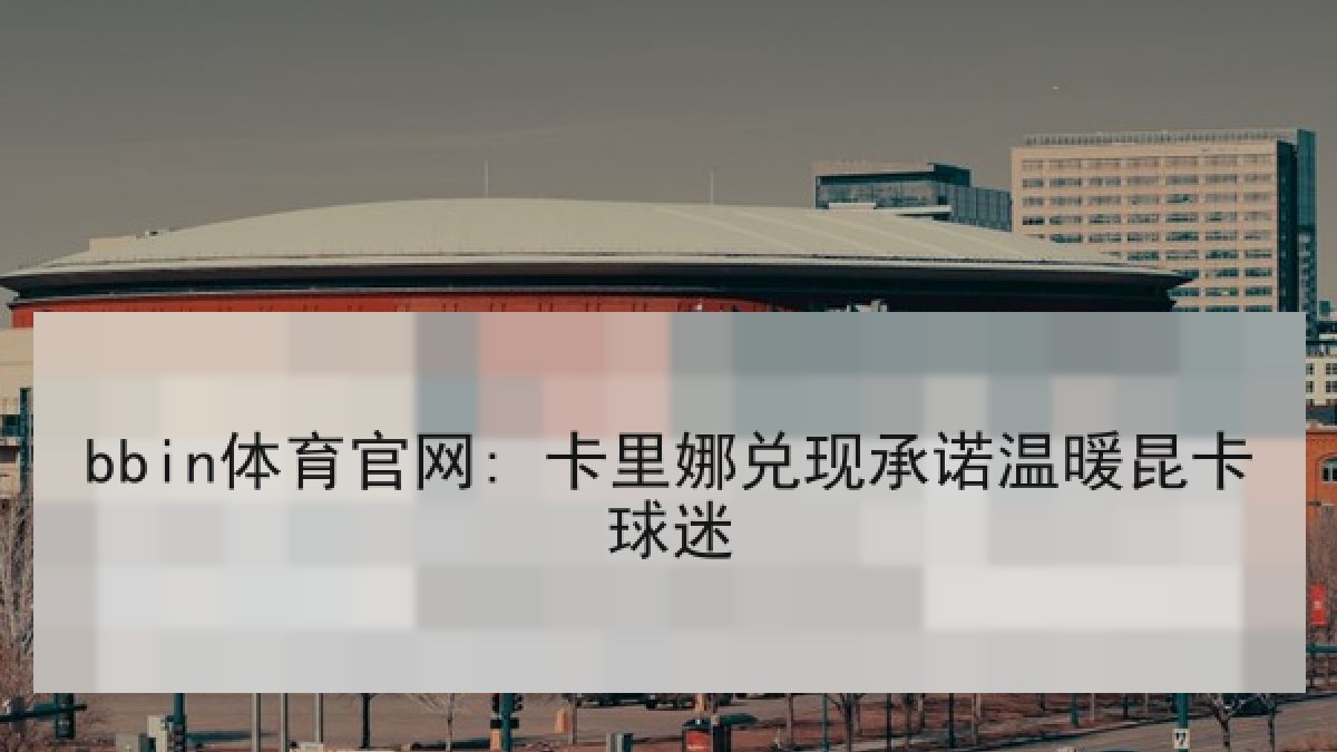 bbin体育官网: 卡里娜兑现承诺温暖昆卡球迷