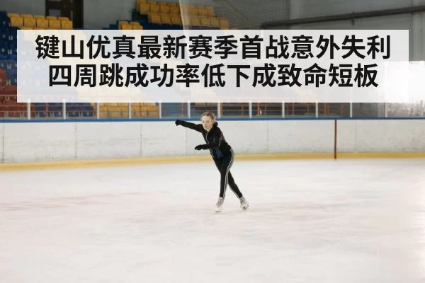 键山优真最新赛季首战意外失利 四周跳成功率低下成致命短板