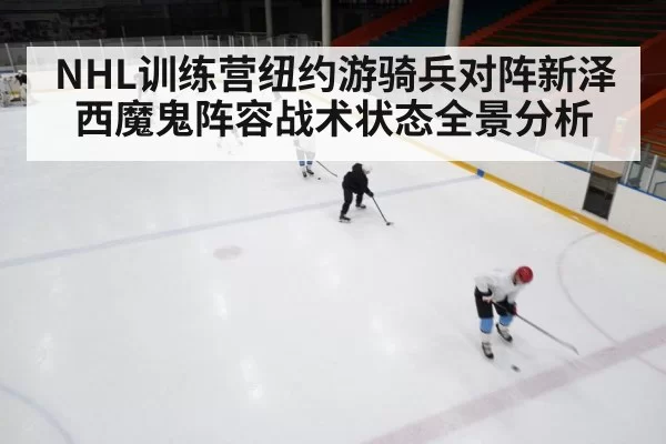 NHL训练营纽约游骑兵对阵新泽西魔鬼阵容战术状态全景分析